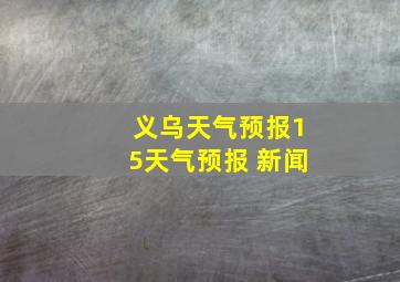 义乌天气预报15天气预报 新闻